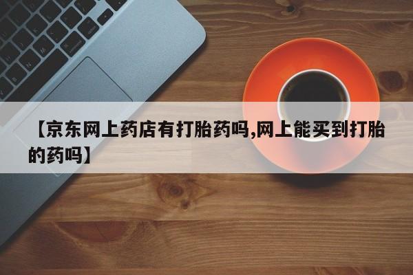 流产药联系方式【京东网上药店有打胎药吗,网上能买到打胎的药吗】