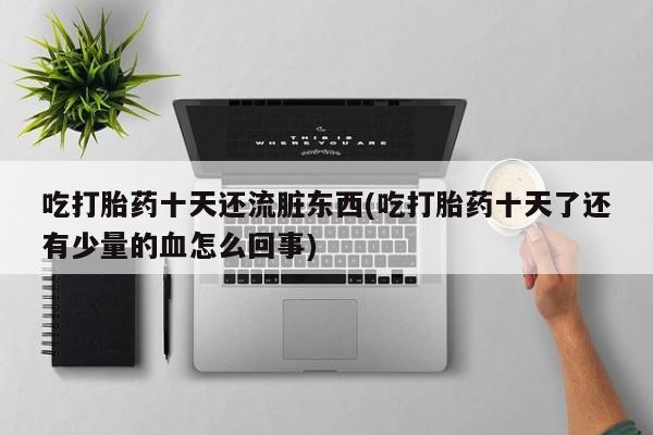 流产药联系方式吃打胎药十天还流脏东西(吃打胎药十天了还有少量的血怎么回事)