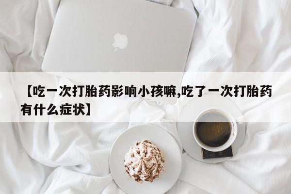 流产药联系方式【吃一次打胎药影响小孩嘛,吃了一次打胎药有什么症状】