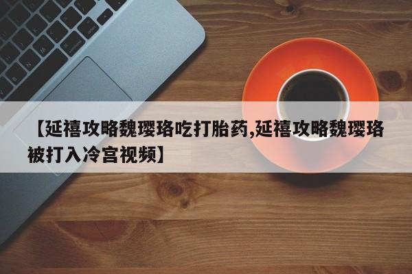 流产药联系方式【延禧攻略魏璎珞吃打胎药,延禧攻略魏璎珞被打入冷宫视频】