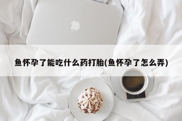 流产药联系方式鱼怀孕了能吃什么药打胎(鱼怀孕了怎么弄)