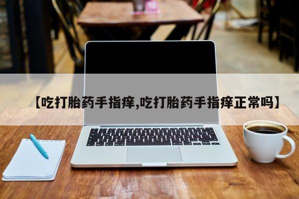 流产药联系方式【吃打胎药手指痒,吃打胎药手指痒正常吗】