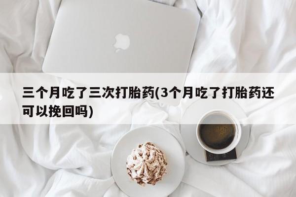 流产药联系方式三个月吃了三次打胎药(3个月吃了打胎药还可以挽回吗)