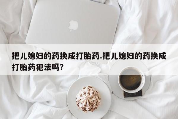 流产药联系方式把儿媳妇的药换成打胎药.把儿媳妇的药换成打胎药犯法吗？