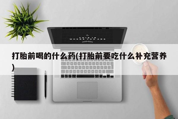 流产药联系方式打胎前喝的什么药(打胎前要吃什么补充营养)