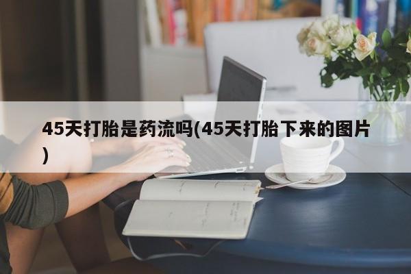 流产药联系方式45天打胎是药流吗(45天打胎下来的图片)