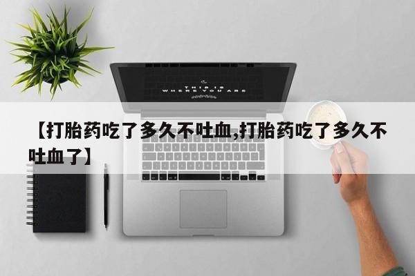 流产药联系方式【打胎药吃了多久不吐血,打胎药吃了多久不吐血了】
