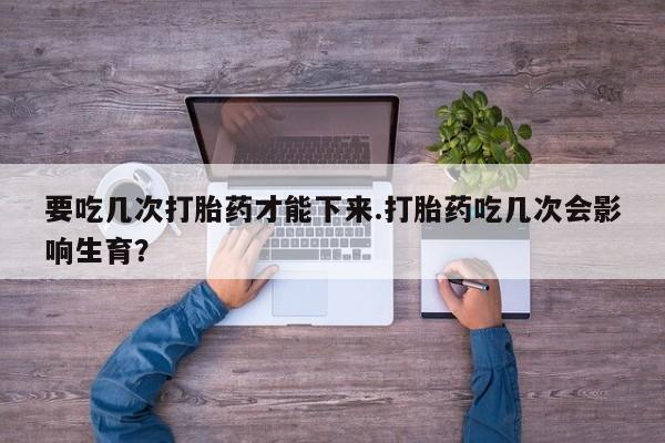 流产药联系方式要吃几次打胎药才能下来.打胎药吃几次会影响生育？
