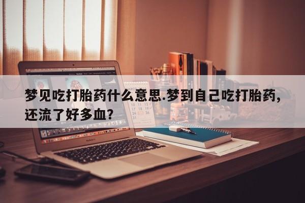 流产药联系方式梦见吃打胎药什么意思.梦到自己吃打胎药,还流了好多血？