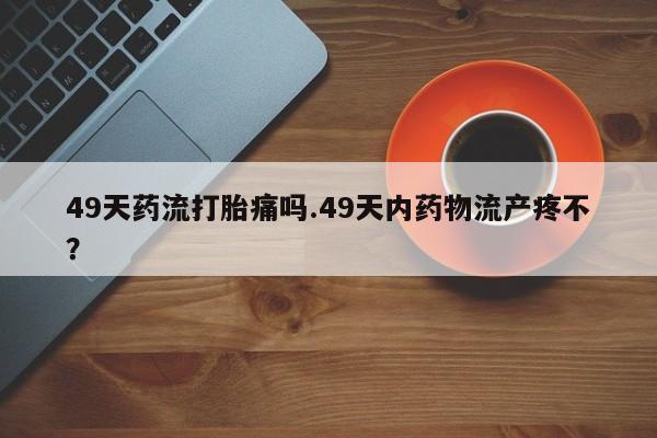 流产药联系方式49天药流打胎痛吗.49天内药物流产疼不？