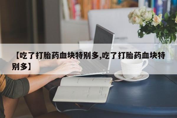 流产药联系方式【吃了打胎药血块特别多,吃了打胎药血块特别多】
