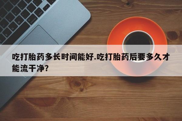 流产药联系方式吃打胎药多长时间能好.吃打胎药后要多久才能流干净？
