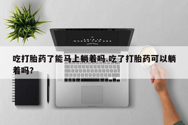 流产药联系方式吃打胎药了能马上躺着吗.吃了打胎药可以躺着吗？