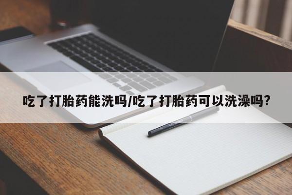 流产药联系方式吃了打胎药能洗吗/吃了打胎药可以洗澡吗?