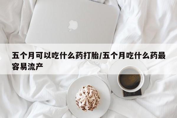流产药联系方式五个月可以吃什么药打胎/五个月吃什么药最容易流产