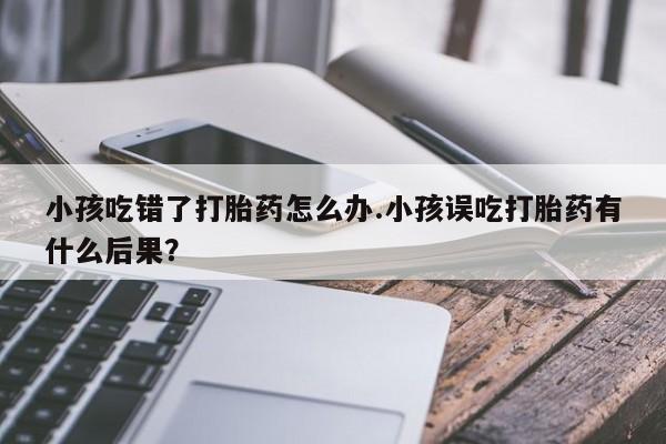 流产药联系方式小孩吃错了打胎药怎么办.小孩误吃打胎药有什么后果？