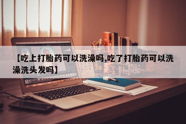 流产药联系方式【吃上打胎药可以洗澡吗,吃了打胎药可以洗澡洗头发吗】