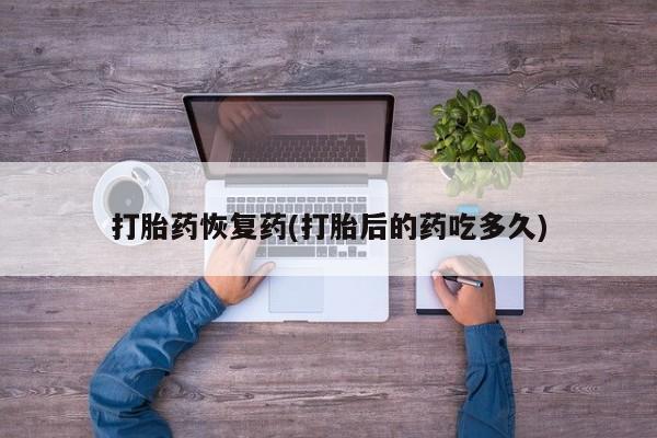 流产药联系方式打胎药恢复药(打胎后的药吃多久)
