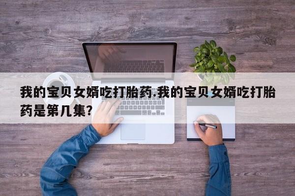 流产药联系方式我的宝贝女婿吃打胎药.我的宝贝女婿吃打胎药是第几集？