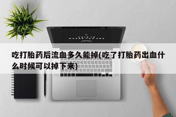 流产药联系方式吃打胎药后流血多久能掉(吃了打胎药出血什么时候可以掉下来)