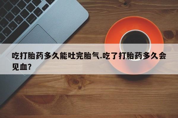 流产药联系方式吃打胎药多久能吐完胎气.吃了打胎药多久会见血？