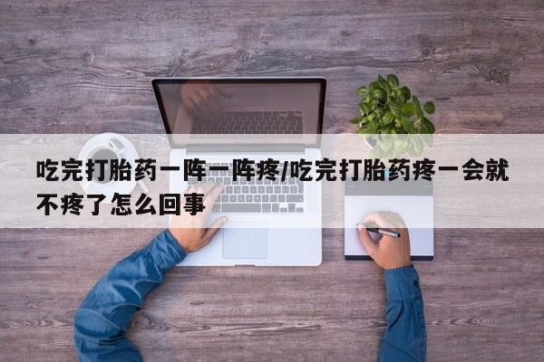 流产药联系方式吃完打胎药一阵一阵疼/吃完打胎药疼一会就不疼了怎么回事