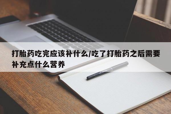 流产药联系方式打胎药吃完应该补什么/吃了打胎药之后需要补充点什么营养
