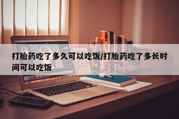 流产药联系方式打胎药吃了多久可以吃饭/打胎药吃了多长时间可以吃饭