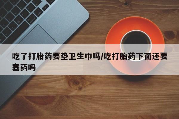 流产药联系方式吃了打胎药要垫卫生巾吗/吃打胎药下面还要塞药吗