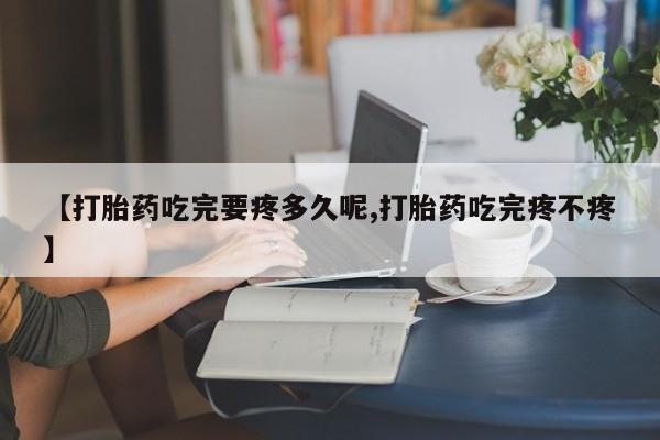 流产药联系方式【打胎药吃完要疼多久呢,打胎药吃完疼不疼】