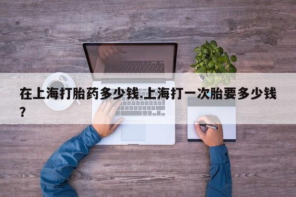 流产药联系方式在上海打胎药多少钱.上海打一次胎要多少钱？