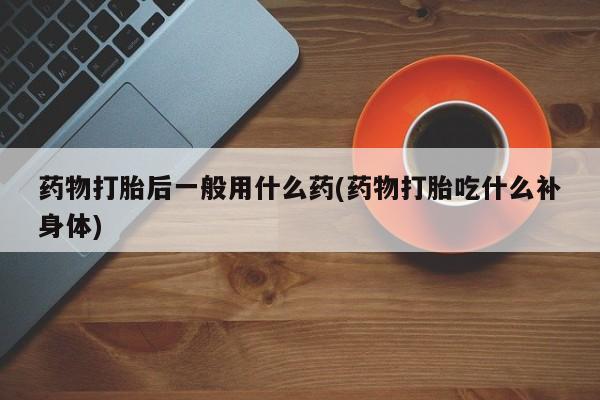 流产药联系方式药物打胎后一般用什么药(药物打胎吃什么补身体)