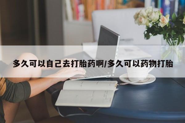 流产药联系方式多久可以自己去打胎药啊/多久可以药物打胎