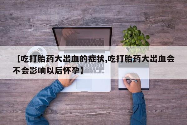 流产药联系方式【吃打胎药大出血的症状,吃打胎药大出血会不会影响以后怀孕】