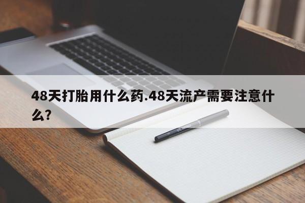 流产药联系方式48天打胎用什么药.48天流产需要注意什么？