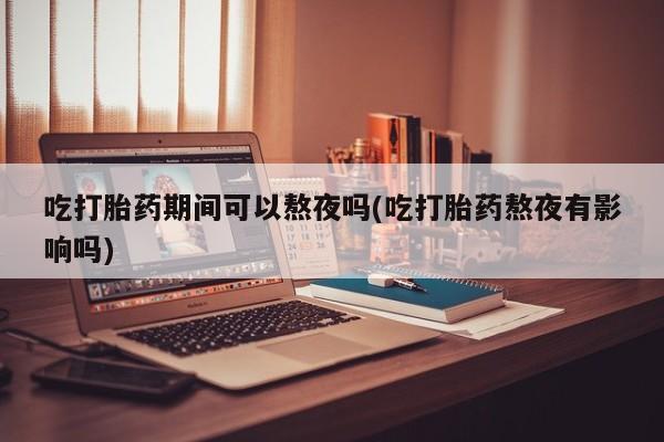 流产药联系方式吃打胎药期间可以熬夜吗(吃打胎药熬夜有影响吗)
