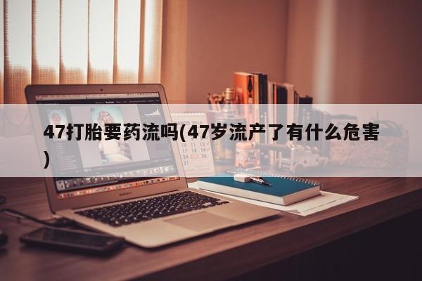 流产药联系方式47打胎要药流吗(47岁流产了有什么危害)