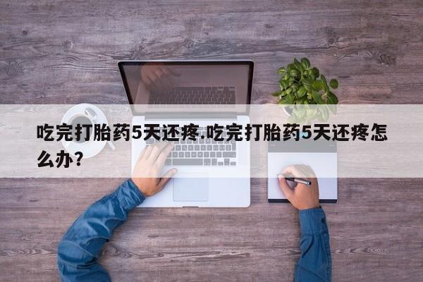 流产药联系方式吃完打胎药5天还疼.吃完打胎药5天还疼怎么办？