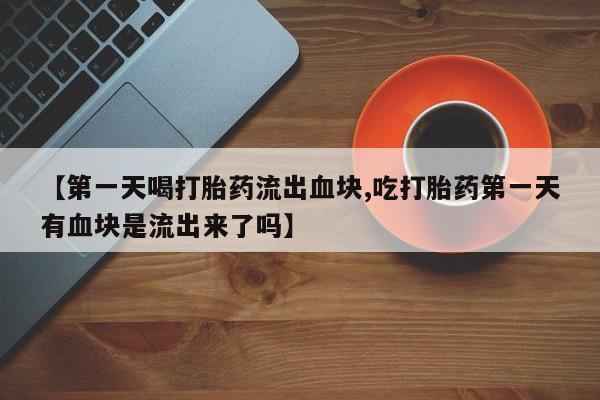 流产药联系方式【第一天喝打胎药流出血块,吃打胎药第一天有血块是流出来了吗】