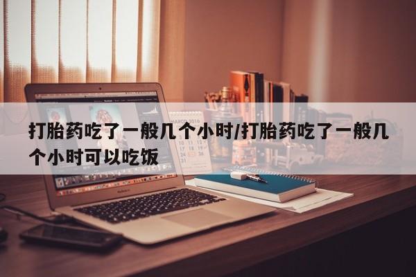 流产药联系方式打胎药吃了一般几个小时/打胎药吃了一般几个小时可以吃饭