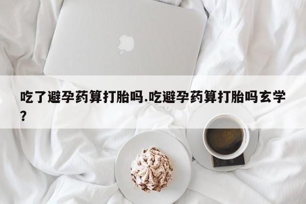 流产药联系方式吃了避孕药算打胎吗.吃避孕药算打胎吗玄学？