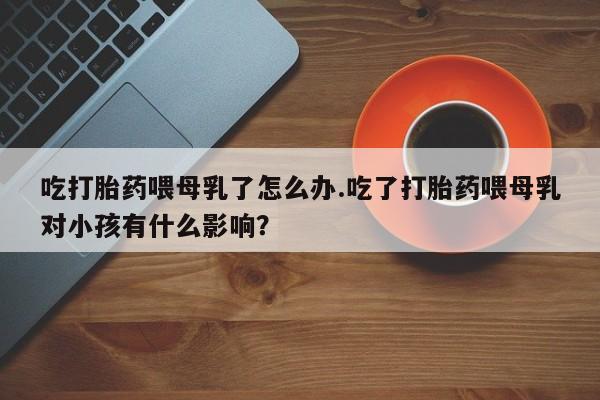 流产药联系方式吃打胎药喂母乳了怎么办.吃了打胎药喂母乳对小孩有什么影响？