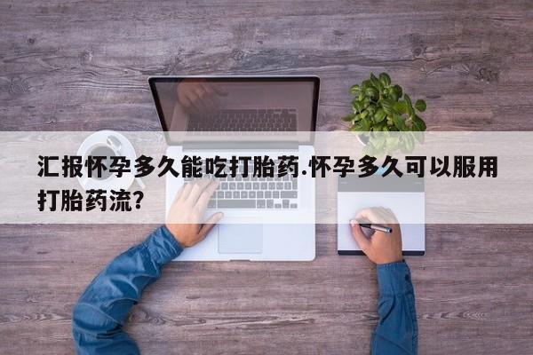 流产药联系方式汇报怀孕多久能吃打胎药.怀孕多久可以服用打胎药流？