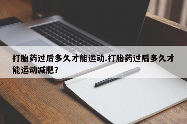 流产药联系方式打胎药过后多久才能运动.打胎药过后多久才能运动减肥？