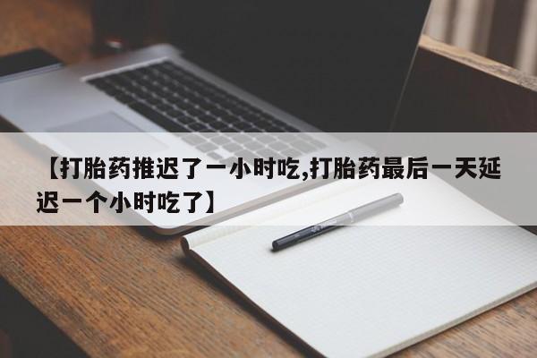 流产药联系方式【打胎药推迟了一小时吃,打胎药最后一天延迟一个小时吃了】
