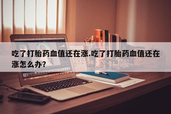 流产药联系方式吃了打胎药血值还在涨.吃了打胎药血值还在涨怎么办？