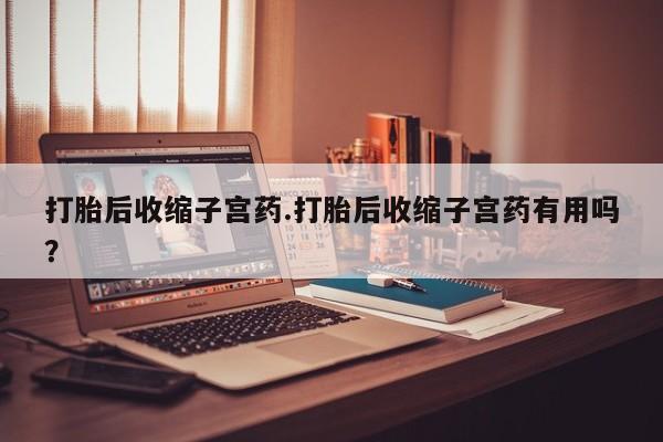 流产药联系方式打胎后收缩子宫药.打胎后收缩子宫药有用吗？