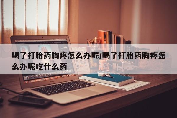 流产药联系方式喝了打胎药胸疼怎么办呢/喝了打胎药胸疼怎么办呢吃什么药