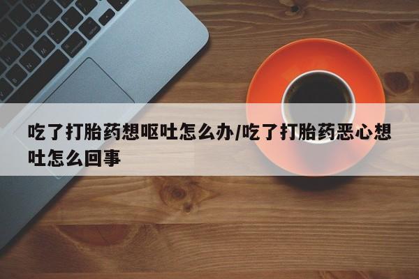 流产药联系方式吃了打胎药想呕吐怎么办/吃了打胎药恶心想吐怎么回事