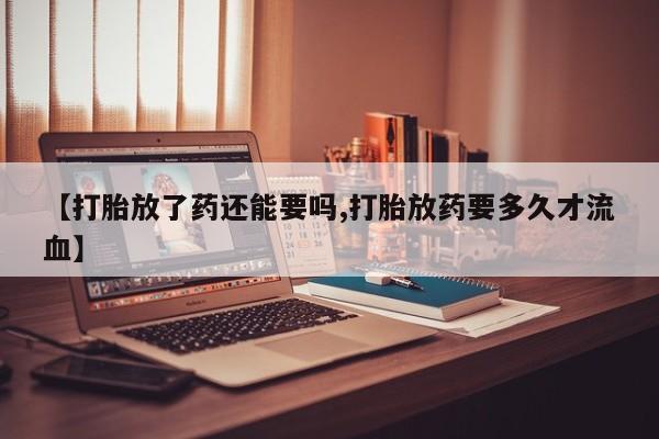 流产药联系方式【打胎放了药还能要吗,打胎放药要多久才流血】